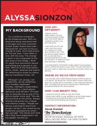 ALYSSASIONZON
MY BACKGROUND
	 I’m a California transplant
to the Roseburg area. With my
boyfriend being stationed here
as Douglas and Coos Counties’
United States Marine Recruiter I
followed him out here to have a
change of pace. Since being here
for the last year, I have fallen in
love with the area. The change
in pace is nice compared to the
fast pace of San Diego. I think
it’s great how community based
everything and everyone is out
here. With all of the local bands,
farms, stores, wineries and events
it’s refreshing to come to a place
like my hometown Chico, CA.
	 Although I am young, I am
headstrong, caring, ambitious,
level-headed, organized,
friendly, intelligent, dependable,
understanding, a team player,
optimistic and efficient. The best
way to describe me as one of my
old co-worker once said, “You are
the sunshine of this office. Always
smiling and giving out a happy
and cheerful energy.” People are
always surprised to know how
young I am but I was raised by my
traditional grandparents when I
was younger. The morals and work
ethic they have engrained in me
has gotten me this far.
HOW AM I
DIFFERENT?
I believe a work
relationship is not just
a one way street. It takes
work from both sides to
create the solution you
are looking for.
I work with you for you!
I don’t just try to give
you solutions to what
your problems are. I find
the best possible solution
for you by tailoring a
specialized plan for you by
the concerns, or ideas you have.
Each business is different!
I am dedicated to work hard to help support your business
and to achieve the goals you put forth. You are important to
me and I want to make sure you get the customer service you
deserve.
WHERE DO WE GO FROM HERE?
I would begin with a Client Needs Analysis either by phone
or in person. By doing this I will be able to assess what your
goals are. Having this conversation is very important because
then I can begin the process of giving you a tailored and
specialized solution for your business.
HOW I CAN BENEFIT YOU:
• Acquire more foot traffic in your store front.
• Attain more traffic to your website or social media pages.
• Assisting you to be the #1 position in the mind of
	 consumers and branding your business.
CONTACT INFORMATION:
Alyssa Sionzon
345 NE Winchester, Roseburg, OR 97470
Office: (541) 957-4250 • Cell: (858) 752-9834
asionzon@nrtoday.com
 