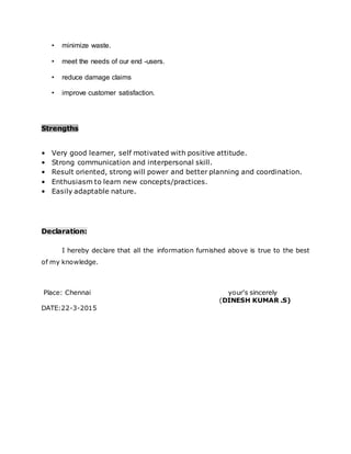• minimize waste.
• meet the needs of our end -users.
• reduce damage claims
• improve customer satisfaction.
Strengths
• Very good learner, self motivated with positive attitude.
• Strong communication and interpersonal skill.
• Result oriented, strong will power and better planning and coordination.
• Enthusiasm to learn new concepts/practices.
• Easily adaptable nature.
Declaration:
I hereby declare that all the information furnished above is true to the best
of my knowledge.
Place: Chennai your's sincerely
(DINESH KUMAR .S)
DATE:22-3-2015
 