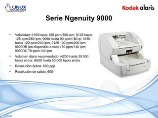 Serie Ngenuity 9000
• Velocidad: 9150 hasta 150 ppm/300 ipm; 9125 hasta
125 ppm/250 ipm; 9090 hasta 90 ppm/180 ip; 9150
hasta 120 ppm/240 ipm; 9125 100 ppm/200 ipm;
9090DB (no disponible a color) 70 ppm/140 ipm;
9090DC 70 ppm/140 ipm
• Volumen diario recomendado: i4200 hasta 30.000
hojas al día; i4600 hasta 50.000 hojas al día
• Resolución óptica: 600 ppp
• Resolución de salida: 600
 
