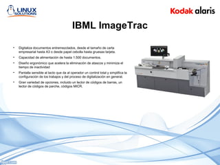 IBML ImageTrac
• Digitaliza documentos entremezclados, desde el tamaño de carta
empresarial hasta A3 o desde papel cebolla hasta gruesas tarjeta.
• Capacidad de alimentación de hasta 1.500 documentos.
• Diseño ergonómico que acelera la eliminación de atascos y minimiza el
tiempo de inactividad
• Pantalla sensible al tacto que da al operador un control total y simplifica la
configuración de los trabajos y del proceso de digitalización en general.
• Gran variedad de opciones, incluido un lector de códigos de barras, un
lector de códigos de parche, códigos MICR.
 