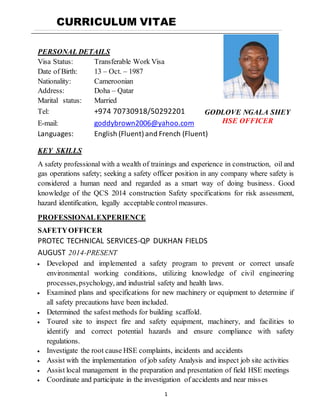 1
CURRICULUM VITAE
PERSONAL DETAILS
Visa Status: Transferable Work Visa
Date of Birth: 13 – Oct. – 1987
Nationality: Cameroonian
Address: Doha – Qatar
Marital status: Married
Tel: +974 70730918/50292201
E-mail: goddybrown2006@yahoo.com
Languages: English (Fluent)and French (Fluent)
KEY SKILLS
A safety professional with a wealth of trainings and experience in construction, oil and
gas operations safety; seeking a safety officer position in any company where safety is
considered a human need and regarded as a smart way of doing business. Good
knowledge of the QCS 2014 construction Safety specifications for risk assessment,
hazard identification, legally acceptable control measures.
PROFESSIONALEXPERIENCE
SAFETYOFFICER
PROTEC TECHNICAL SERVICES-QP DUKHAN FIELDS
AUGUST 2014-PRESENT
 Developed and implemented a safety program to prevent or correct unsafe
environmental working conditions, utilizing knowledge of civil engineering
processes,psychology, and industrial safety and health laws.
 Examined plans and specifications for new machinery or equipment to determine if
all safety precautions have been included.
 Determined the safest methods for building scaffold.
 Toured site to inspect fire and safety equipment, machinery, and facilities to
identify and correct potential hazards and ensure compliance with safety
regulations.
 Investigate the root cause HSE complaints, incidents and accidents
 Assist with the implementation of job safety Analysis and inspect job site activities
 Assist local management in the preparation and presentation of field HSE meetings
 Coordinate and participate in the investigation of accidents and near misses
GODLOVE NGALA SHEY
HSE OFFICER
 