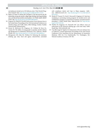 and adolescent alcohol use in 50 California cities. J Stud Alcohol Drugs.
2012;73(4):657–665. http://dx.doi.org/10.15288/jsad.2012.73.657.
91. Nelson TF, Naimi TS, Brewer RD, Wechsler H. The state sets the rate: the
relationship among state-speciﬁc college binge drinking, state binge drinking
rates, and selected state alcohol control policies. Am J Public Health. 2005;95
(3):441–446. http://dx.doi.org/10.2105/AJPH.2004.043810.
92. Ferguson SA, Fields M, Voas RB. Enforcement of zero tolerance laws in
the United States. Proceedings of the 15th International Conference on
Alcohol, Drugs, and Trafﬁc Safety; 2000. Borlänge, Sweden: Swedish
National Road Administration.
93. Forster JL, McGovern PG, Wagenaar AC, Wolfson M, Perry CL,
Anstine PS. The ability of young people to purchase alcohol without
age identiﬁcation in northeastern Minnesota, USA. Addiction. 1994;89
(6):699–705. http://dx.doi.org/10.1111/j.1360-0443.1994.tb00956.x.
94. Montgomery JM, Foley KL, Wolfson M. Enforcing the minimum
drinking age: state, local and agency characteristics associated
with compliance checks and Cops in Shops programs. Addic-
tion. 2006;101(2):223–231. http://dx.doi.org/10.1111/j.1360-0443.20
06.01328.x.
95. Mosher JF, Toomey TL, Good C, Harwood E, Wagenaar AC. State laws
mandating or promoting training programs for alcohol servers and
establishment managers: an assessment of statutory and administrative
procedures. J Public Health Policy. 2002;23(1):90–113. http://dx.doi.
org/10.2307/3343120.
96. Wolfson M, Wagenaar AC, Hornseth GW. Law ofﬁcers’ views on
enforcement of the minimum drinking age: a four-state study. Public
Health Rep. 1995;110(4):428–438.
97. Voas RB, Lange JE, Tippetts AS. Enforcement of the zero tolerance law
in California: a missed opportunity? Proceedings of the 42nd Annual
Conference of the Association for the Advancement of Automotive
Medicine; 1998 Oct 5–6; Charlottesville, VA. Washington, DC:
National Academy of Sciences; 369–383.
Harding et al / Am J Prev Med 2016;](]):]]]–]]]10
www.ajpmonline.org
 