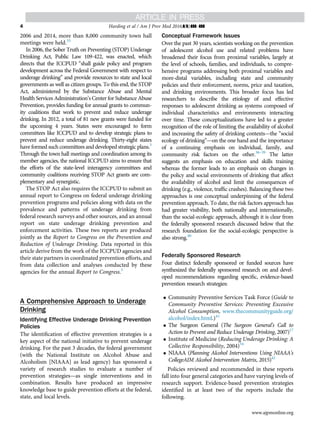 2006 and 2014, more than 8,000 community town hall
meetings were held.35
In 2006, the Sober Truth on Preventing (STOP) Underage
Drinking Act, Public Law 109-422, was enacted, which
directs that the ICCPUD “shall guide policy and program
development across the Federal Government with respect to
underage drinking” and provide resources to state and local
governments as well as citizen groups. To this end, the STOP
Act, administered by the Substance Abuse and Mental
Health Services Administration’s Center for Substance Abuse
Prevention, provides funding for annual grants to commun-
ity coalitions that work to prevent and reduce underage
drinking. In 2012, a total of 81 new grants were funded for
the upcoming 4 years. States were encouraged to form
committees like ICCPUD and to develop strategic plans to
prevent and reduce underage drinking. Thirty-eight states
have formed such committees and developed strategic plans.3
Through the town hall meetings and coordination among its
member agencies, the national ICCPUD aims to ensure that
the efforts of the state-level interagency committees and
community coalitions receiving STOP Act grants are com-
plementary and synergistic.
The STOP Act also requires the ICCPUD to submit an
annual report to Congress on federal underage drinking
prevention programs and policies along with data on the
prevalence and patterns of underage drinking from
federal research surveys and other sources, and an annual
report on state underage drinking prevention and
enforcement activities. These two reports are produced
jointly as the Report to Congress on the Prevention and
Reduction of Underage Drinking. Data reported in this
article derive from the work of the ICCPUD agencies and
their state partners in coordinated prevention efforts, and
from data collection and analyses conducted by these
agencies for the annual Report to Congress.3
A Comprehensive Approach to Underage
Drinking
Identifying Effective Underage Drinking Prevention
Policies
The identiﬁcation of effective prevention strategies is a
key aspect of the national initiative to prevent underage
drinking. For the past 3 decades, the federal government
(with the National Institute on Alcohol Abuse and
Alcoholism [NIAAA] as lead agency) has sponsored a
variety of research studies to evaluate a number of
prevention strategies—as single interventions and in
combination. Results have produced an impressive
knowledge base to guide prevention efforts at the federal,
state, and local levels.
Conceptual Framework Issues
Over the past 30 years, scientists working on the prevention
of adolescent alcohol use and related problems have
broadened their focus from proximal variables, largely at
the level of schools, families, and individuals, to compre-
hensive programs addressing both proximal variables and
more-distal variables, including state and community
policies and their enforcement, norms, price and taxation,
and drinking environments. This broader focus has led
researchers to describe the etiology of and effective
responses to adolescent drinking as systems composed of
individual characteristics and environments interacting
over time. These conceptualizations have led to a greater
recognition of the role of limiting the availability of alcohol
and increasing the safety of drinking contexts—the “social
ecology of drinking”—on the one hand and the importance
of a continuing emphasis on individual, family, and
community risk factors on the other.36–39
The latter
suggests an emphasis on education and skills training
whereas the former leads to an emphasis on changes in
the policy and social environments of drinking that affect
the availability of alcohol and limit the consequences of
drinking (e.g., violence, trafﬁc crashes). Balancing these two
approaches is one conceptual underpinning of the federal
prevention approach. To date, the risk factors approach has
had greater visibility, both nationally and internationally,
than the social-ecologic approach, although it is clear from
the federally sponsored research discussed below that the
research foundation for the social-ecologic perspective is
also strong.40
Federally Sponsored Research
Four distinct federally sponsored or funded sources have
synthesized the federally sponsored research on and devel-
oped recommendations regarding speciﬁc, evidence-based
prevention research strategies:
 Community Preventive Services Task Force (Guide to
Community Preventive Services: Preventing Excessive
Alcohol Consumption, www.thecommunityguide.org/
alcohol/index.html.)41
 The Surgeon General (The Surgeon General’s Call to
Action to Prevent and Reduce Underage Drinking, 2007)17
 Institute of Medicine (Reducing Underage Drinking: A
Collective Responsibility, 2004)34
 NIAAA (Planning Alcohol Interventions Using NIAAA’s
CollegeAIM Alcohol Intervention Matrix, 2015)42
Policies reviewed and recommended in these reports
fall into four general categories and have varying levels of
research support. Evidence-based prevention strategies
identiﬁed in at least two of the reports include the
following.
Harding et al / Am J Prev Med 2016;](]):]]]–]]]4
www.ajpmonline.org
 