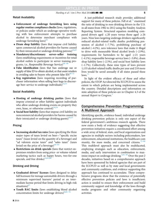 Retail Availability
 Enforcement of underage furnishing laws using
regular routine compliance checks (laws, regulations,
or policies under which an underage operative work-
ing with law enforcement attempts to purchase
alcohol to determine merchant compliance with
underage furnishing laws)43
 Dram shop liability (laws that impose civil liability
upon commercial alcohol providers for harms caused
by their intoxicated or underage drinking patrons)44,45
 Mandatory/discretionary server–seller training
(laws establishing requirements or incentives for retail
alcohol outlets to participate in server training pro-
grams, i.e., Responsible Beverage Service)46–48
 False identiﬁcation (laws that ban underage use or
supply of false ID to obtain alcohol, or that assist retailers
in avoiding sales to buyers who present false ID)49–51
 Keg registration (laws requiring recording of pur-
chaser information when selling beer kegs to discour-
age beer service to underage individuals)52,53
Social Availability
 Hosting of underage drinking parties (laws that
impose criminal or other liability against individuals
who allow underage drinking events on property they
own, lease, or otherwise control)34,54
 Social host liability (laws that impose civil liability on
noncommercial alcohol providers for harms caused by
their intoxicated or underage drinking guests)45,55
Pricing
 Increasing alcohol tax rates (laws specifying the three
major types of taxes levied on beer—“speciﬁc excise
taxes” (taxes levied on the quantity of a beverage) and
“ad valorem excise taxes” and “sales taxes” (taxes
levied on the price of a beverage)56–64
 Restrictions on drink specials (laws that restrict on-
premises retailers from using price- or volume-related
marketing tactics such as happy hours, two-for-one
specials, and free drinks)24,65,66
Drinking and Driving
 Graduated drivers’ licenses (laws designed to delay
full licensure for teenage automobile drivers through a
minimum supervised learners’ period or an inter-
mediate license period that limits driving in high-risk
situations)67
 Youth BAC limits (laws establishing blood alcohol
concentration limits for underage drivers)8,68–70
A just-published research study provides additional
support for many of these policies. Fell et al.71
examined
the ratio of drinking to non-drinking drivers in the U.S.
in all states from 1982 to 2012 using the Fatality Analysis
Reporting System. Structural equation modeling com-
pared drivers aged r20 years versus those aged Z26
years. Nine laws targeting underage drinkers signiﬁcantly
reduced alcohol-related trafﬁc deaths: prohibiting pos-
session of alcohol (–7.7%), prohibiting purchase of
alcohol (–4.2%), zero tolerance laws that make it illegal
to drive with measurable blood alcohol levels (–2.9%),
requirements for bartenders to be aged Z21 years
(–4.1%), responsible beverage service laws (–3.8%), dram
shop liability laws (–2.5%), and social host liability laws
(–1.7%). Collectively, these nine types of laws prevent
1,135 alcohol-related trafﬁc deaths per year and 210 more
lives would be saved annually if all states passed these
laws.71
In light of the evident efﬁcacy of these and other
policies, the STOP Act directed the ICCPUD to assess the
extent to which policies are being implemented across
the country. Detailed descriptions and information on
state adoption of these policies are in Chapter 4.3 of the
annual Report to Congress.3
Comprehensive Prevention Programming:
A Multilevel Approach
Identifying speciﬁc, evidence-based, individual underage
drinking prevention policies is only one aspect of the
federal government’s ambitious research agenda. There
now exists a body of evidence suggesting that effective
prevention initiatives require a coordinated effort among
a wide array of federal, state, and local organizations and
agencies in multiple sectors including policymakers, law
enforcement, educational institutions, the healthcare com
munity, the mass media, and concerned citizens.72–80
This multilevel approach must also be multifaceted,
employing strategies such as education, enforcement,
media, and early intervention in combination to max-
imize impact on underage drinking.3,81–83
Over the past 2
decades, initiatives based on a comprehensive approach
have been sponsored by federal agencies that are part of
the ICCPUD as well as by state and local governments
and community coalitions, and evidence supporting this
approach has continued to accumulate. These compre-
hensive programs show that the existence of potentially
effective prevention policies and laws is insufﬁcient;
action is needed to ensure their enforcement and build
community support and knowledge of the laws through
media programs and other community organizing
activities.
Harding et al / Am J Prev Med 2016;](]):]]]–]]] 5
] 2016
 