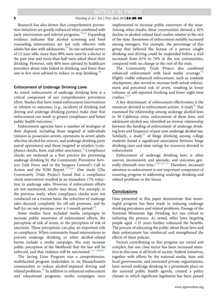 Research has also shown that comprehensive preven-
tion initiatives are greatly enhanced when combined with
early intervention and referral programs.79,84
Expanding
evidence indicates that alcohol screening and brief
counseling interventions are not only effective with
adults but also with adolescents.85
In one national survey
of 15-year-olds, more than 80% were seen by a doctor in
the past year and more than half were asked about their
drinking. However, only 40% were advised by healthcare
providers about risks linked to drinking, and fewer than
one in ﬁve were advised to reduce or stop drinking.86
Enforcement of Underage Drinking Laws
As noted, enforcement of underage drinking laws is a
critical component of any comprehensive prevention
effort. Studies that have tested enforcement interventions
in relation to outcomes (e.g., incidents of drinking and
driving and underage drinking parties) make clear that
enforcement can result in greater compliance and better
public health outcomes.87
Enforcement agencies have a number of strategies at
their disposal, including those targeted at individuals
(minors in possession arrests, operations to arrest adults
who buy alcohol for minors, and underage drinking party
patrol operations) and those targeted at retailers (com-
pliance checks, ﬁnes, and other sanctions).34
Compliance
checks are endorsed as a best practice for preventing
underage drinking by the Community Preventive Serv-
ices Task Force and in the Surgeon General’s Call to
Action and the IOM Report.17,34,41
One study (The
Community Trials Project) found that a compliance
check intervention resulted in an immediate 17% reduc-
tion in underage sales. However, if enforcement efforts
are not maintained, results may decay. For example, in
the previous study, when compliance checks were not
conducted on a routine basis, the reduction of underage
sales decayed completely for off-sale premises, and by
half for on-sale premises over a 3-month period.88
Some studies have included media campaigns to
increase public awareness of enforcement efforts, the
perception of risk of arrest, or the perception of risk of
sanctions. These perceptions can play an important role
in compliance. When community-based interventions to
prevent underage drinking or other alcohol-related
harms include a media campaign, this may increase
public perception of the likelihood that the law will be
enforced, and that violators will be sanctioned.73,77,88,89
The Saving Lives Program was a comprehensive,
multifaceted program undertaken in six Massachusetts
communities to reduce alcohol-impaired driving and
related problems.89
In addition to enhanced enforcement
and educational programs, media campaigns were
implemented to increase public awareness of the issue.
Among other results, these communities showed a 42%
decline in alcohol-related fatal crashes relative to the rest
of the state. Awareness of enforcement notably increased
among teenagers. For example, the percentage of this
group that believed the license of a person caught
drinking and driving could be suspended before a trial
increased from 61% to 76% in the test communities,
compared with no change in the rest of the state.
The Community Trials Project also combined
enhanced enforcement with local media coverage.88
Highly visible enhanced enforcement, such as roadside
checkpoints, also served to increase both actual enforce-
ment and perceived risk of arrest, resulting in lower
volumes of self-reported drinking and fewer night-time
crashes.73,77
A key determinant of enforcement effectiveness is the
resources devoted to enforcement actions. A study90
that
examined the relationship among underage alcohol laws
in 50 California cities, enforcement of these laws, and
adolescent alcohol use, identiﬁed an inverse relationship
between the funding of enforcement of underage drink-
ing laws and frequency of past-year underage alcohol use.
Similarly, a study91
of binge drinking among college
students found a signiﬁcant association between binge
drinking rates and state ratings for resources devoted to
enforcement.
Enforcement of underage drinking laws is often
uneven, inconsistent, and sporadic, and outcomes gen-
erally diminish over time.33,87,92–97
Therefore, increased
attention to enforcement is one important component of
ensuring progress in addressing underage drinking and
related problems in the future.
Conclusions
Data presented in this paper demonstrate that mean-
ingful progress has been made in reducing underage
drinking prevalence and related problems. Passage of the
National Minimum Age Drinking Act was critical to
initiating the process. As noted, other laws targeting
people aged o21 years further enhanced the beneﬁts.
The process of educating the public about those laws and
their enforcement has reinforced and strengthened the
effects of these policies.
Factors contributing to this progress are varied and
complex, but one clear factor has been increased atten-
tion to this issue at all levels of society. Federal initiatives,
together with efforts by the national media, state and
local governments, and interested private organizations,
have moved underage drinking to a prominent place on
the national public health agenda, created a policy
climate in which signiﬁcant legislation has been passed
Harding et al / Am J Prev Med 2016;](]):]]]–]]]6
www.ajpmonline.org
 