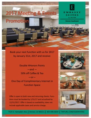 Denver Southeast
Book your next function with us for 2017
by January 31st, 2017 and receive:
Double HHonors Points
—and —
50% off Coffee & Tea
—or—
One Day of Complimentary Internet in
Function Space
Offer is open to both new and returning clients. Func-
tions must be booked by 1/31/17 and actualized by
12/31/2017. Offer is based on availability; does not
include applicable taxes and service charge.
7525 E. Hampden Ave. Denver, CO 80231 303-696-6644 TINYURL.COM/ESDENVERSE
 