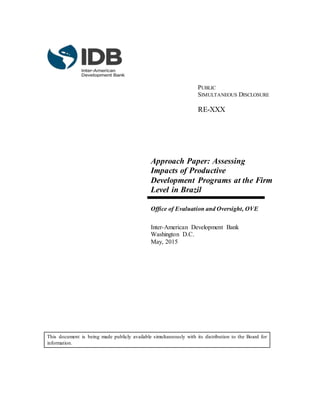 PUBLIC
SIMULTANEOUS DISCLOSURE
RE-XXX
Approach Paper: Assessing
Impacts of Productive
Development Programs at the Firm
Level in Brazil
Office of Evaluation and Oversight, OVE
Inter-American Development Bank
Washington D.C.
May, 2015
This document is being made publicly available simultaneously with its distribution to the Board for
information.
 
