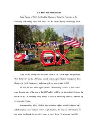 G.I. Theta Chi Press Release
In the Spring of 2015, the Zeta Rho Chapter of Theta Chi Fraternity at the
University of Kentucky made “G.I. Theta Chi” it’s official Spring Philanthropy Event.
After the first attempt at a successful event in 2015; the Chapter had promoted
“G.I. Theta Chi” and the USO cause around campus, received great participation from
Kentucky’s Greek Community, and in the end was able to raise $3,000.
In 2016, the Zeta Rho Chapter of Theta Chi Fraternity decided to plan for the
event from the start of the year so that 100% effort could be put into making the event the
best it can be. The Fraternity really wanted to focus on fundraising and USO relations for
the upcoming Spring.
For fundraising, Theta Chi held three restaurant nights around Lexington and
called numerous local business owners to get donations. To focus on USO relations so
that a tight bond could be formed for years to come, Theta Chi appointed two USO
 