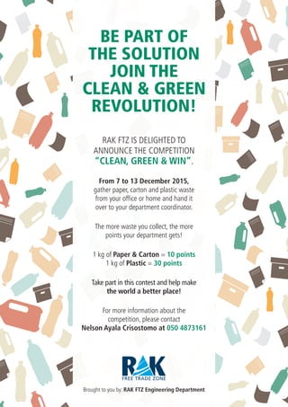 RAK FTZ IS DELIGHTED TO
ANNOUNCE THE COMPETITION
“CLEAN, GREEN & WIN”.
From 7 to 13 December 2015,
gather paper, carton and plastic waste
from your office or home and hand it
over to your department coordinator.
The more waste you collect, the more
points your department gets!
1 kg of Paper & Carton = 10 points
1 kg of Plastic = 30 points
Take part in this contest and help make
the world a better place!
For more information about the
competition, please contact
Nelson Ayala Crisostomo at 050 4873161
Brought to you by: RAK FTZ Engineering Department
BE PART OF
THE SOLUTION
JOIN THE
CLEAN & GREEN
REVOLUTION!
 