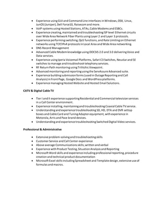 Experience usingGUI and Command Line interfaces in Windows,OSX, Linux,
JunOS (Juniper),Dell Force10, Raisecom and more.
 VoIP systems using Hosted Stations,ATAs,Cable Modems and ESBCs.
 Experience creating,maintained and troubleshootingISP level Ethernet circuits
over Wide Area Network Fiber Plants using Layer 2 and Layer 3 protocols.
 Experience performingswitching,QoS functions,and Rate Limitingon Ethernet
networks using TCP/IPv4 protocols in Local Area and Wide Area networking.
 DNS Record Management
 Advanced Cable Modem knowledge using DOCSIS 2.0 and 3.0 deliveringVoice and
Data services.
 Experience usingIperia Voicemail Platforms, Safari C3 Switches, Neustar and 5E
switches to manage and troubleshoot telephonyservices.
 RF Return Path monitoringusingTrilitchicViewpoint.
 Advanced monitoringand reportingusingthe ServAssure Advanced suite.
 Experience buildingsubmissionforms (used in Outage Reportingand Call
Analysis)in Front Page, Google Docs and WordPress platforms.
 Experience managingHosted Website and Hosted Email Solutions.
CATV & Digital CableTV
 Tier I and II experience supportingResidentialand Commercial television services
in a Call Center environment.
 Experience installing,maintainingand troubleshootingCoaxialCable TVservice.
 Understandingand experience troubleshooting SD, HD, DTA and DVR settop
boxes and Cable Card and TuningAdapter equipment, with experience in
Motorola,Arris and Pace brand devices.
 Understandingand experience troubleshootingSwitched Digital Video services.
Professional & Administrative
 Extensiveproblem-solvingand troubleshootingskills
 Customer Service and Call Center experience
 Aboveaverage Communications skills;written and verbal
 Experience with Product Testing,Situation Analysis and Reporting
 Microsoft Word skills and experience includingprofessionalreporting,procedure
creation and technical product documentation
 Microsoft Excel skills includingSpreadsheet and Template design,extensiveuse of
formulas and macros.
 