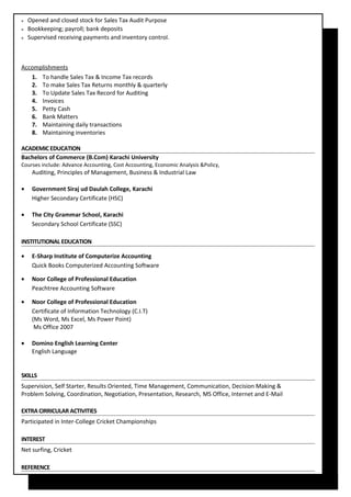  Opened and closed stock for Sales Tax Audit Purpose
 Bookkeeping; payroll; bank deposits
 Supervised receiving payments and inventory control.
Accomplishments
1. To handle Sales Tax & Income Tax records
2. To make Sales Tax Returns monthly & quarterly
3. To Update Sales Tax Record for Auditing
4. Invoices
5. Petty Cash
6. Bank Matters
7. Maintaining daily transactions
8. Maintaining inventories
ACADEMIC EDUCATION
Bachelors of Commerce (B.Com) Karachi University
Courses include: Advance Accounting, Cost Accounting, Economic Analysis &Policy,
Auditing, Principles of Management, Business & Industrial Law
• Government Siraj ud Daulah College, Karachi
Higher Secondary Certificate (HSC)
• The City Grammar School, Karachi
Secondary School Certificate (SSC)
INSTITUTIONAL EDUCATION
• E-Sharp Institute of Computerize Accounting
Quick Books Computerized Accounting Software
• Noor College of Professional Education
Peachtree Accounting Software
• Noor College of Professional Education
Certificate of Information Technology (C.I.T)
(Ms Word, Ms Excel, Ms Power Point)
Ms Office 2007
• Domino English Learning Center
English Language
SKILLS
Supervision, Self Starter, Results Oriented, Time Management, Communication, Decision Making &
Problem Solving, Coordination, Negotiation, Presentation, Research, MS Office, Internet and E-Mail
EXTRACIRRICULAR ACTIVITIES
Participated in Inter-College Cricket Championships
INTEREST
Net surfing, Cricket
REFERENCE
 