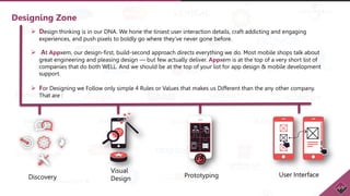 Designing Zone
 Design thinking is in our DNA. We hone the tiniest user interaction details, craft addicting and engaging
experiences, and push pixels to boldly go where they've never gone before.
 At Appxem, our design-first, build-second approach directs everything we do. Most mobile shops talk about
great engineering and pleasing design — but few actually deliver. Appxem is at the top of a very short list of
companies that do both WELL. And we should be at the top of your list for app design & mobile development
support.
 For Designing we Follow only simple 4 Rules or Values that makes us Different than the any other company.
That are :
Discovery User InterfacePrototyping
Visual
Design
 