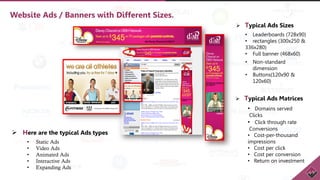 Website Ads / Banners with Different Sizes.
• Static Ads
• Video Ads
• Animated Ads
• Interactive Ads
• Expanding Ads
 Typical Ads Sizes
• Leaderboards (728x90)
• rectangles (300x250 &
336x280)
• Full banner (468x60)
• Non-standard
dimension
• Buttons(120x90 &
120x60)
 Typical Ads Matrices
• Domains served
Clicks
• Click through rate
Conversions
• Cost-per-thousand
impressions
• Cost per click
• Cost per conversion
• Return on investment
 Here are the typical Ads types
 
