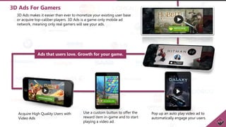 3D Ads For Gamers
3D Ads makes it easier than ever to monetize your existing user base
or acquire top-caliber players. 3D Ads is a game-only mobile ad
network, meaning only real gamers will see your ads.
Ads that users love. Growth for your game.
Acquire High Quality Users with
Video Ads
Use a custom button to offer the
reward item in-game and to start
playing a video ad.
Pop up an auto play video ad to
automatically engage your users.
 