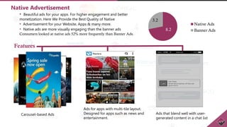 8.2
3.2
Native Ads
Banner Ads
Native Advertisement
• Beautiful ads for your apps. For higher engagement and better
monetization. Here We Provide the Best Quality of Native
• Advertisement for your Website, Apps & many more.
• Native ads are more visually engaging than the banner ads
Consumers looked at native ads 52% more frequently than Banner Ads.
Carousel-based Ads
Features
Ads for apps with multi-tile layout.
Designed for apps such as news and
entertainment.
Ads that blend well with user-
generated content in a chat list
 