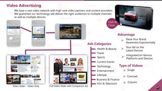 Video Advertising
We have a vast video network with high rank video partners and content providers.
We guarantee our technology will deliver the right audiences to multiple channels
as well as multiple devices.
Video Slider - Video Only Full Video Slider with Companion Ad
Advantage
Raise Your Brand
Awareness Exponentially
Your Ad on the
Latest Devices
Integrated on Various
Platforms and Devices
Type of Videos
Single
Carousel
Column
Ads Categories
Health & Beauty
Travel
Sports
Current Events
Technology
Entertainment
Lifestyle
Business & Finance
Film & Television
Click to
Close






 