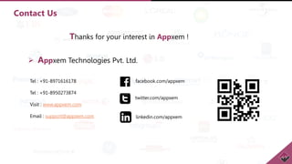 Contact Us
Tel : +91-8971616178
Tel : +91-8950273874
Visit : www.appxem.com
Email : support@appxem.com
facebook.com/appxem
twitter.com/appxem
linkedin.com/appxem
 Appxem Technologies Pvt. Ltd.
Thanks for your interest in Appxem !
 