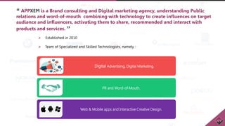 “ APPXEM is a Brand consulting and Digital marketing agency, understanding Public
relations and word-of-mouth combining with technology to create influences on target
audience and influencers, activating them to share, recommended and interact with
products and services. ”
 Established in 2010
 Team of Specialized and Skilled Technologists, namely :
Digital Advertising, Digital Marketing.
PR and Word-of-Mouth.
Web & Mobile apps and Interactive Creative Design.
 