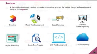 Services
 From ideation to app creation to market domination, you get the mobile design and development
services from Appxem.
Branding Mobile App Development Digital Marketing Live Click
Stream Reporting
Digital Advertising Search Term Analysis Web App Development Cloud Computing
 