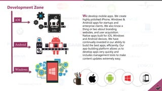 We develop mobile apps. We create
highly polished iPhone, Windows &
Android apps for startups and
enterprise clients. We also know a
thing or two about branding,
websites, and user acquisition.
Native apps built for iOS, Windows
and Android devices. We have
continually invested in our ability to
build the best apps, efficiently. Our
app-building platform allows us to
develop apps very quickly and
includes management tools to make
content updates extremely easy.
Development Zone
iOS
Android
Windows
 