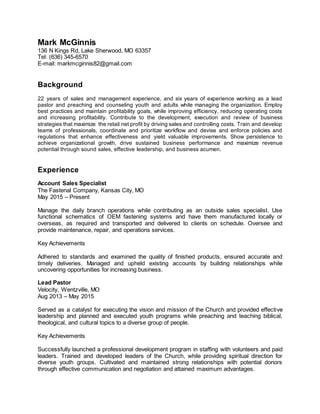 Mark McGinnis
136 N Kings Rd, Lake Sherwood, MO 63357
Tel: (636) 345-6570
E-mail: markmcginnis82@gmail.com
Background
22 years of sales and management experience, and six years of experience working as a lead
pastor and preaching and counseling youth and adults while managing the organization. Employ
best practices and maintain profitability goals, while improving efficiency, reducing operating costs
and increasing profitability. Contribute to the development, execution and review of business
strategies that maximize the retail net profit by driving sales and controlling costs. Train and develop
teams of professionals, coordinate and prioritize workflow and devise and enforce policies and
regulations that enhance effectiveness and yield valuable improvements. Show persistence to
achieve organizational growth, drive sustained business performance and maximize revenue
potential through sound sales, effective leadership, and business acumen.
Experience
Account Sales Specialist
The Fastenal Company, Kansas City, MO
May 2015 – Present
Manage the daily branch operations while contributing as an outside sales specialist. Use
functional schematics of OEM fastening systems and have them manufactured locally or
overseas, as required and transported and delivered to clients on schedule. Oversee and
provide maintenance, repair, and operations services.
Key Achievements
Adhered to standards and examined the quality of finished products, ensured accurate and
timely deliveries. Managed and upheld existing accounts by building relationships while
uncovering opportunities for increasing business.
Lead Pastor
Velocity, Wentzville, MO
Aug 2013 – May 2015
Served as a catalyst for executing the vision and mission of the Church and provided effective
leadership and planned and executed youth programs while preaching and teaching biblical,
theological, and cultural topics to a diverse group of people.
Key Achievements
Successfully launched a professional development program in staffing with volunteers and paid
leaders. Trained and developed leaders of the Church, while providing spiritual direction for
diverse youth groups. Cultivated and maintained strong relationships with potential donors
through effective communication and negotiation and attained maximum advantages.
 