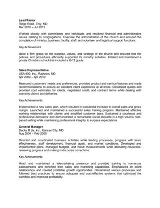 Lead Pastor
Ridge Road, Troy, MO
Mar 2010 – Jul 2013
Worked closely with committees and individuals and resolved financial and administrative
issues relating to congregations. Oversaw the administration of the church and ensured the
completion of ministry, business, facility, staff, and volunteer and logistical support functions.
Key Achievement
Used a firm grasp on the purpose, values, and strategy of the church and ensured that the
policies and procedures efficiently supported its ministry activities. Initiated and maintained a
private Christian school that included a K-12 grade
Sales Representative
USA 800, Inc., Raytown, MO
Apr 2009 – Apr 2010
Measured customers’ needs and preferences, provided product and service features and made
recommendations to ensure an excellent client experience at all times. Developed quotes and
provided cost estimates for clients, negotiated credit, and contract terms while dealing with
warranty claims and deliveries.
Key Achievements
Implemented a new sales plan, which resulted in substantial increase in overall sales and gross
margin. Launched and maintained a successful sales training program. Maintained effective
working relationships with clients and amplified customer base. Sustained a courteous and
professional demeanor and demonstrated a remarkable social etiquette in a high volume, fast-
paced setting while maintaining professional integrity to surpass expectations.
General Manager
Decks R Us, Inc., Kansas City, MO
Aug 2004 – Feb 2009
Directed and coordinated business activities while leading processes, progress with team
effectiveness, staff development, financial goals, and market conditions. Developed and
implemented plans, managed budgets, and result measurements while allocating resources,
reviewing progress and making mid-course corrections.
Key Achievements
Hired and maintained a telemarketing presence and provided training to numerous
salespersons and enriched their sales and marketing capabilities. Emphasized on client
relationships and created profitable growth opportunities. Streamlined various processes and
followed best practices to ensure adequate and cost-effective systems that optimized the
workflow and improved profitability.
 