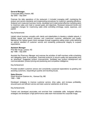 General Manager
Crossroads BBQ, Preston, MO
Apr 2000 – Sep 2004
Oversaw the daily operations of the restaurant, it included managing staff, maintaining the
product and service standards and implementing procedures for maximum operating efficiency.
Analyzed and measured business trends, developed and implemented effective marketing plans
to maximize sales and meet or exceed goals and objectives. Reviewed restaurant trends and
suggested changes for maximizing sales while controlling shrinkage, waste, expenses, and
payroll.
Key Achievements
Upheld robust business empathy with clients and stakeholders to develop a reliable network, it
fortified repeat and referral business and maximized customer satisfaction and loyalty.
Maintained the highest guest check averages through suggestive selling orders while delivering
an optimal standard of customer service and sustaining professional integrity to surpass
expectations.
Assistant Manager
Phar-Mor Drugs, Lenexa, KS
Apr 1996 – Sep 2000
Assisted the Pharmacy Manager and oversaw the activities of staff members while scheduling
and delegating tasks to employees. Examined products to ensure quality and appropriate price
as advertised. Suggested product improvements, facilitated new product development and
commercialization, product pricing and positioning and competitive intelligence.
Key Achievement
Provided excellent customer service and consistently surpassed expectations by greeting and
assisting customers, responding to queries and resolving issues.
Sales Director
Great American Exteriors Inc., Kansas City, MO
1990 – 1996
Developed strategies to improve customer service, drive sales, and increase profitability;
ensured quick and efficient service and total customer satisfaction at all times.
Key Achievements
Trained and developed associates and enriched their marketable skills. Instigated effective
strategies and developed a high-performance sales team that boosted the corporate image.
 