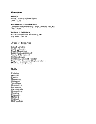 Education
Divinity
Liberty University, Lynchburg, VA
2014 – 2015
Business and General Studies
Johnson County Community College, Overland Park, KS
1982 – 1984
Diploma in Electronics
KC Technical Institute, Kansas City, MO
Sep 1980 – May 1982
Areas of Expertise
Sales & Marketing
Staff Development
People Management
Leadership & Management
Training & Development
Customer Service
Customer Acquisition & Retention
Program Development and Implementation
Ministering to Congregants
Skills
Evaluative
Analytical
Planning
Management
Multitasking
Team Player
Organizational
Interpersonal
Communication
Organizational
Mentoring
Presentation
MS Word
MS Excel
MS PowerPoint
 