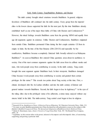 9
Early Ninth Century Tang/Buddhist Relations and Daoism
The ninth century brought mixed emotions towards Buddhism. In general, religious
favoritism of Buddhism still continued into the ninth century. Every group from the imperial
elites to the lowest classes supported the faith for the most part. By this time Buddhism already
established itself as one of the major three faiths of China with Daoism and Confucianism.20
However, the mixed feelings towards Buddhism came from the growing MINO and equally from
age old arguments against its existence. Unlike Daoism and Confucianism, Buddhism originated
from outside China. Buddhism permeated China during the first couple centuries CE from its
origins in India. By the time of the Han Dynasty (206-220 CE) and especially by Sui
reunification, Buddhism became a completely Sinicized faith broadly referred to as Mahayana
Buddhism.21 As soon as Buddhism first entered China questions arose about its usefulness to
society. One of the most common arguments against the faith arose from its celibate monks and
nuns, who took people away from contributing to society. In the ninth century, Tang courts
brought this same argument against Buddhism back. In their viewpoint, Buddhism damaged
China because it took people away from contributing to society and granted them certain
privileges for this status.22 This reveals two points about Tang society at this time. First, a
climate developed after the An Lushan rebellion and into the ninth century of distrust and
general malaise towards Buddhism. Second, the faith began to lose its legitimacy23 in the eyes of
the ruling elites due to the privileged status of its adherents, a status many enjoyed without any
sincere belief in the faith. The ninth-century Tang central court began to lose its religious
20 Kenneth Ch’en, Buddhism in China:A Historical Survey (Princeton, NJ: Princeton University Press, 1964), 213.
21 For more on early Buddhist penetration into China the dated but still authoritative source on the subject is Erik
Zürcher’s Buddhist Conquest of China: The Spread and Adaptation ofBuddhism in Early Medieval China.
22 Edwin O. Reischauer, trans., Ennin’s Travels in T’ang China (New York, NY: The Ronald Press Company,
1955), 29.
23 Legitimacy in this context refers to the power, inherent in the emperor and otherimperial elites, of sanctioning,
supporting,and growing a particular faith.
 