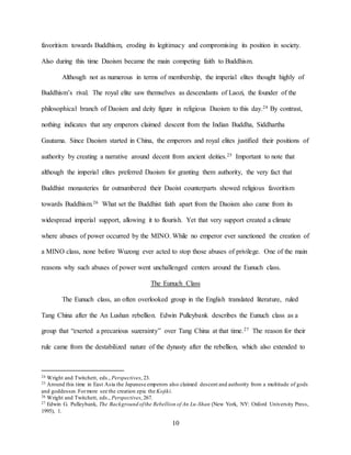 10
favoritism towards Buddhism, eroding its legitimacy and compromising its position in society.
Also during this time Daoism became the main competing faith to Buddhism.
Although not as numerous in terms of membership, the imperial elites thought highly of
Buddhism’s rival. The royal elite saw themselves as descendants of Laozi, the founder of the
philosophical branch of Daoism and deity figure in religious Daoism to this day.24 By contrast,
nothing indicates that any emperors claimed descent from the Indian Buddha, Siddhartha
Gautama. Since Daoism started in China, the emperors and royal elites justified their positions of
authority by creating a narrative around decent from ancient deities.25 Important to note that
although the imperial elites preferred Daoism for granting them authority, the very fact that
Buddhist monasteries far outnumbered their Daoist counterparts showed religious favoritism
towards Buddhism.26 What set the Buddhist faith apart from the Daoism also came from its
widespread imperial support, allowing it to flourish. Yet that very support created a climate
where abuses of power occurred by the MINO. While no emperor ever sanctioned the creation of
a MINO class, none before Wuzong ever acted to stop those abuses of privilege. One of the main
reasons why such abuses of power went unchallenged centers around the Eunuch class.
The Eunuch Class
The Eunuch class, an often overlooked group in the English translated literature, ruled
Tang China after the An Lushan rebellion. Edwin Pulleybank describes the Eunuch class as a
group that “exerted a precarious suzerainty” over Tang China at that time.27 The reason for their
rule came from the destabilized nature of the dynasty after the rebellion, which also extended to
24 Wright and Twitchett, eds., Perspectives, 23.
25 Around this time in East Asia the Japanese emperors also claimed descent and authority from a multitude of gods
and goddesses.Formore see the creation epic the Kojiki.
26 Wright and Twitchett, eds., Perspectives, 267.
27 Edwin G. Pulleybank, The Background ofthe Rebellion of An Lu-Shan (New York, NY: Oxford University Press,
1995), 1.
 