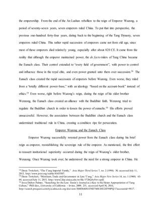 11
the emperorship. From the end of the An Lushan rebellion to the reign of Emperor Wuzong, a
period of seventy-seven years, seven emperors ruled China. To put that into perspective, the
previous one-hundred forty-four years, dating back to the beginning of the Tang Dynasty, seven
emperors ruled China. This rather rapid succession of emperors came not from old age, since
most of these emperors died relatively young, especially after about 820 CE. It came from the
reality that although the emperor maintained power, the de facto rulers of Tang China became
the Eunuch class. Their control extended to “every field of government”, with power to control
and influence those in the royal elite, and even power granted unto them over succession.28 The
Eunuch class created the rapid succession of emperors before Wuzong. Even worse, they ruled
from a “totally different power-base,” with an ideology “based on the account-book” instead of
ethics.29 Even worse, right before Wuzong’s reign, during the reign of his older brother
Wenzong, the Eunuch class created an alliance with the Buddhist faith. Wenzong tried to
regulate the Buddhist church in order to lessen the power of eunuchs.30 His efforts proved
unsuccessful. However, the association between the Buddhist church and the Eunuch class
undermined traditional rule in China, creating a condition ripe for persecution.
Emperor Wuzong and the Eunuch Class
Emperor Wuzong successfully wrested power from the Eunuch class during his brief
reign as emperor, reestablishing the sovereign rule of the emperor. As mentioned, the first effort
to reassert institutional superiority occurred during the reign of Wuzong’s older brother,
Wenzong. Once Wuzong took over, he understood the need for a strong emperor in China. He
28 Denis Twitchett, “The T’ang Imperial Family,” Asia Major Third Series 7, no. 2 (1994): 30, accessed July 11,
2015, http://www.jstor.org/stable/41655507.
29 Denis Twitchett, “Merchant,Trade and Government in Late T’ang,” Asia Major New Series 14, no. 1 (1968): 63-
64, accessed July 11, 2015, http://www2.ihp.sinica.edu.tw/file/1728QArfwvz.pdf.
30 Jesse Dalton Palmer, “Searching for the Law: Ennin’s Journal as a Key to the Heian Appropriation of Tang
Culture,” PhD diss.,University of California – Irvine, 2009: 231, accessed April 30, 2016,
http://search.proquest.com.byui.idm.oclc.org/docview/304856608/458D760E48E24F90PQ/1?accountid=9817.
 
