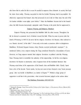 12
also knew that in order for this to occur he needed to suppress those elements in society that kept
his vision from reality. Wuzong succeeded in what his brother Wenzong tried to accomplish. He
effectively suppressed the Eunuch class that possessed de facto rule in China since the end of the
An Lushan rebellion some eighty years before.31 Since the Buddhists became tied to the Eunuch
class, the faith became increasingly unpopular under Wuzong to the point that he suppressed it.
Emperor Wuzong and Religious Pluralism
Emperor Wuzong also persecuted the Buddhist faith for other reasons. Throughout his
life he showed a consistent level of distrust toward the faith. When he came to power after the
death of Wenzong in 840 CE, he never hid his religious favoritism for Daoism, often referred to
as a “fanatic devotee” of the faith.32 From early on he made a conscious effort to delegitimize
Buddhism. He hosted frequent lectures where Daoists received preferential treatment.33 As
mentioned before, every emperor during the Tang considered themselves descendants of Laozi.
However, no Tang emperor married their religious favoritism to political ends like Wuzong.
Since Wuzong tried to reestablish the authority of the emperorship, he fed his own religious
favoritism for Daoism to destructive ends. It appears from all the translated literature that
Wuzong acted alone in his suppression of the Eunuch class and Buddhist faith. Clearly “apart
from a few of his favorite Taoist monks, he does not seem to have fostered a true Taoist pressure
group…that was hostile to Buddhism as a matter of dogma.”34 Without a large group of
supporters to aid him in his persecution, what occurred becomes judged on his actions alone.
The Huichang Persecution (843-845 CE)
31 Michael R. Drompp, Tang China and the Collapse of the Uighur Empire: A Documentary History (Boston,MA:
Brill, 2005), 201.
32 Reischauer, trans., Ennin’s Travels, 29.
33 Palmer, “Searching for the Law,” 241.
34 Michael T. Dalby, “Court Politics of late T’ang times,” in The Cambridge History of China,vol. III, eds.Denis
Twitchett and John K. Fairbank (New York, NY: Cambridge University Press, 1979), 667-68.
 