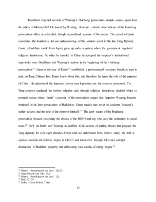 13
Translated imperial records of Wuzong’s Huichang persecution remain scarce, apart from
the edicts of 844 and 845 CE issued by Wuzong. However, outside observations of the Huichang
persecution offers us a detailed, though secondhand account of the events. The record of Ennin
constitutes the foundation for our understanding of this seminal event in the late Tang Dynasty.
Ennin, a Buddhist monk from Japan, grew up under a system where the government regulated
religious institutions. So when he traveled to China he accepted the emperor’s institutional
superiority over Buddhism and Wuzong’s actions in the beginning of the Huichang
persecution.35 Japan at the time of Ennin36 established a governmental structure based, at least in
part, on Tang Chinese law. Ennin knew about this, and therefore he knew the role of the emperor
of China. He understood the immense power over legitimization the emperor possessed. The
Tang emperor regulated the various religions and, through religious favoritism, decided which to
promote above others. Ennin’ s account of the persecution argues that Emperor Wuzong became
irrational in his later persecution of Buddhism. Ennin makes sure never to condemn Wuzong’s
earlier actions and the role of the emperor himself.37 The early stages of the Huichang
persecution focused on ending the abuses of the MINO and any who used the ordination to avoid
taxes.38 Early on Ennin saw Wuzong as justified in his actions of ending abuses that plagued the
Tang dynasty for over eight decades. From what we understand from Ennin’s diary, his shift in
opinion towards the reforms began in 844 CE and intensified through 845 once outright
destruction of Buddhist property and defrocking vast swaths of clergy began.39
35 Palmer, “Searching for the Law,” 226-27.
36 Heian Period (794-1185 CE).
37 Palmer, “Searching for the Law,” 225.
38 Ibid., 227-28.
39 Dalby, “Court Politics,” 666.
 
