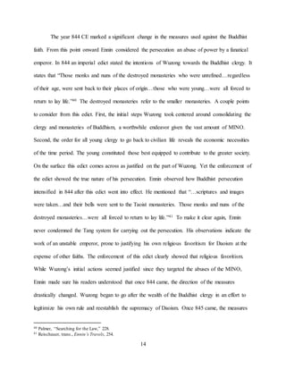 14
The year 844 CE marked a significant change in the measures used against the Buddhist
faith. From this point onward Ennin considered the persecution an abuse of power by a fanatical
emperor. In 844 an imperial edict stated the intentions of Wuzong towards the Buddhist clergy. It
states that “Those monks and nuns of the destroyed monasteries who were unrefined…regardless
of their age, were sent back to their places of origin…those who were young…were all forced to
return to lay life.”40 The destroyed monasteries refer to the smaller monasteries. A couple points
to consider from this edict. First, the initial steps Wuzong took centered around consolidating the
clergy and monasteries of Buddhism, a worthwhile endeavor given the vast amount of MINO.
Second, the order for all young clergy to go back to civilian life reveals the economic necessities
of the time period. The young constituted those best equipped to contribute to the greater society.
On the surface this edict comes across as justified on the part of Wuzong. Yet the enforcement of
the edict showed the true nature of his persecution. Ennin observed how Buddhist persecution
intensified in 844 after this edict went into effect. He mentioned that “…scriptures and images
were taken…and their bells were sent to the Taoist monasteries. Those monks and nuns of the
destroyed monasteries…were all forced to return to lay life.”41 To make it clear again, Ennin
never condemned the Tang system for carrying out the persecution. His observations indicate the
work of an unstable emperor, prone to justifying his own religious favoritism for Daoism at the
expense of other faiths. The enforcement of this edict clearly showed that religious favoritism.
While Wuzong’s initial actions seemed justified since they targeted the abuses of the MINO,
Ennin made sure his readers understood that once 844 came, the direction of the measures
drastically changed. Wuzong began to go after the wealth of the Buddhist clergy in an effort to
legitimize his own rule and reestablish the supremacy of Daoism. Once 845 came, the measures
40 Palmer, “Searching for the Law,” 228.
41 Reischauer, trans., Ennin’s Travels, 254.
 