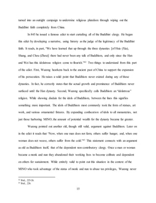 15
turned into an outright campaign to undermine religious pluralism through wiping out the
Buddhist faith completely from China.
In 845 he issued a famous edict to start curtailing all of the Buddhist clergy. He began
this edict by developing a narrative, using history as the judge of the legitimacy of the Buddhist
faith. It reads, in part, “We have learned that up through the three dynasties [of Hsia (Xia),
Shang, and Chou (Zhou)] there had never been any talk of Buddhism, and only since the Han
and Wei has this idolatrous religion come to flourish.”42 Two things to understand from this part
of the edict. First, Wuzong hearkens back to the ancient past of China to support the expansion
of his persecution. He raises a valid point that Buddhism never existed during any of those
dynasties. In fact, he correctly states that the actual growth and prominence of Buddhism never
surfaced until the Han dynasty. Second, Wuzong specifically calls Buddhism an “idolatrous”
religion. While showing disdain for the idols of Buddhism, between the lines this signifies
something more important. The idols of Buddhism most commonly took the form of statues, art
work, and various ornamental fixtures. By expanding confiscation of idols to all monasteries, not
just those harboring MINO, the amount of potential wealth for the dynasty became far greater.
Wuzong pointed out another old, though still valid, argument against Buddhism. Later on
in the edict it reads that “Now, when one man does not farm, others suffer hunger, and, when one
woman does not weave, others suffer from the cold.”43 This statement connects with an argument
as old as Buddhism itself, that of the dependent non-contributory clergy. Once a man or woman
became a monk and nun they abandoned their working lives to become celibate and dependent
on others for sustainment. While entirely valid to point out this situation in the context of the
MINO who took advantage of the status of monk and nun to abuse tax privileges, Wuzong never
42 Ibid., 225-26.
43 Ibid., 226.
 