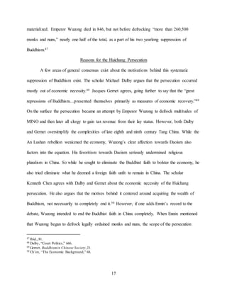 17
materialized. Emperor Wuzong died in 846, but not before defrocking “more than 260,500
monks and nuns,” nearly one half of the total, as a part of his two yearlong suppression of
Buddhism.47
Reasons for the Huichang Persecution
A few areas of general consensus exist about the motivations behind this systematic
suppression of Buddhism exist. The scholar Michael Dalby argues that the persecution occurred
mostly out of economic necessity.48 Jacques Gernet agrees, going further to say that the “great
repressions of Buddhism…presented themselves primarily as measures of economic recovery.”49
On the surface the persecution became an attempt by Emperor Wuzong to defrock multitudes of
MINO and then later all clergy to gain tax revenue from their lay status. However, both Dalby
and Gernet oversimplify the complexities of late eighth and ninth century Tang China. While the
An Lushan rebellion weakened the economy, Wuzong’s clear affection towards Daoism also
factors into the equation. His favoritism towards Daoism seriously undermined religious
pluralism in China. So while he sought to eliminate the Buddhist faith to bolster the economy, he
also tried eliminate what he deemed a foreign faith unfit to remain in China. The scholar
Kenneth Chen agrees with Dalby and Gernet about the economic necessity of the Huichang
persecution. He also argues that the motives behind it centered around acquiring the wealth of
Buddhism, not necessarily to completely end it.50 However, if one adds Ennin’s record to the
debate, Wuzong intended to end the Buddhist faith in China completely. When Ennin mentioned
that Wuzong began to defrock legally ordained monks and nuns, the scope of the persecution
47 Ibid., 81.
48 Dalby, “Court Politics,” 666.
49 Gernet, Buddhismin Chinese Society,21.
50 Ch’en, “The Economic Background,” 68.
 