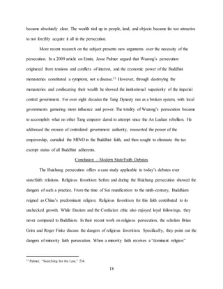 18
became absolutely clear. The wealth tied up in people, land, and objects became far too attractive
to not forcibly acquire it all in the persecution.
More recent research on the subject presents new arguments over the necessity of the
persecution. In a 2009 article on Ennin, Jesse Palmer argued that Wuzong’s persecution
originated from tensions and conflicts of interest, and the economic power of the Buddhist
monasteries constituted a symptom, not a disease.51 However, through destroying the
monasteries and confiscating their wealth he showed the institutional superiority of the imperial
central government. For over eight decades the Tang Dynasty ran as a broken system, with local
governments garnering more influence and power. The totality of Wuzong’s persecution became
to accomplish what no other Tang emperor dared to attempt since the An Lushan rebellion. He
addressed the erosion of centralized government authority, reasserted the power of the
emperorship, curtailed the MINO in the Buddhist faith, and then sought to eliminate the tax
exempt status of all Buddhist adherents.
Conclusion – Modern State/Faith Debates
The Huichang persecution offers a case study applicable in today’s debates over
state/faith relations. Religious favoritism before and during the Huichang persecution showed the
dangers of such a practice. From the time of Sui reunification to the ninth-century, Buddhism
reigned as China’s predominant religion. Religious favoritism for this faith contributed to its
unchecked growth. While Daoism and the Confucian ethic also enjoyed loyal followings, they
never compared to Buddhism. In their recent work on religious persecution, the scholars Brian
Grim and Roger Finke discuss the dangers of religious favoritism. Specifically, they point out the
dangers of minority faith persecution. When a minority faith receives a “dominant religion”
51 Palmer, “Searching for the Law,” 234.
 