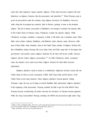 19
status they often negatively impact majority religions. If that status becomes coupled with state
limitations on religious freedom, then the persecution only intensifies.52 When Wuzong came to
power he proceeded to undo the centuries long religious favoritism for Buddhism. However,
while doing this he propped up a minority faith in Daoism, granting it status as the dominant
religion. This led to intense persecution of Buddhism even though it remained the majority faith.
In The United States of America today, Christianity remains the majority religion. While
Christianity no longer constitutes a monopoly on faith, it still holds onto a dominant status. Other
faiths such as Islam, Judaism, Buddhism, and Hinduism claim minority status. However, while
none of these faiths claim dominant status in the United States, denials of religious freedom like
that of Buddhism during Wuzong still occur today. Grim and Finke argue that “to the degree that
governments and societies ensure religious freedoms for all, there will be less conflict between
religions and less violent religious persecutions.”53 So while Christianity claims a dominant
status, the situation never need occur where religious freedom for other faiths becomes
undermined.
Religious pluralism needs to remain in a traditionally religiously-inclined society like the
United States in order to avoid a monopoly of faith. Both Tang China and the history of the
United States reveal many instances where religious pluralism became ignored. During
Wuzong’s reign, the very act of trying to end the Buddhist faith undermined religious pluralism.
In the beginning of the persecution, Wuzong curtailed the faith to get rid of the MINO. Once
Wuzong focused on defrocking all monks and nuns his favoritism for Daoism became apparent.
While the Tang Code justified Wuzong curtailing the MINO, he possessed no right under Tang
52 Brian J. Grim and Roger Finke, The Price of Freedom Denied: Religious Persecution and Conflict in the Twenty-
First Century (New York, NY: Cambridge University Press, 2011), 6.
53 Grim and Finke, The Price of Freedom Denied, 8.
 