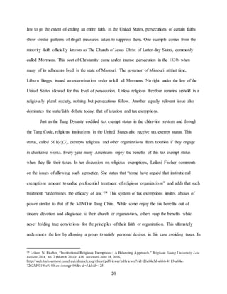 20
law to go the extent of ending an entire faith. In the United States, persecutions of certain faiths
show similar patterns of illegal measures taken to suppress them. One example comes from the
minority faith officially known as The Church of Jesus Christ of Latter-day Saints, commonly
called Mormons. This sect of Christanity came under intense persecution in the 1830s when
many of its adherents lived in the state of Missouri. The governor of Missouri at that time,
Lilburn Boggs, issued an extermination order to kill all Mormons. No right under the law of the
United States allowed for this level of persecution. Unless religious freedom remains upheld in a
religiously plural society, nothing but persecutions follow. Another equally relevant issue also
dominates the state/faith debate today, that of taxation and tax exemptions.
Just as the Tang Dynasty codified tax exempt status in the chün-tien system and through
the Tang Code, religious institutions in the United States also receive tax exempt status. This
status, called 501(c)(3), exempts religious and other organizations from taxation if they engage
in charitable works. Every year many Americans enjoy the benefits of this tax exempt status
when they file their taxes. In her discussion on religious exemptions, Leilani Fischer comments
on the issues of allowing such a practice. She states that “some have argued that institutional
exemptions amount to undue preferential treatment of religious organizations” and adds that such
treatment “undermines the efficacy of law.”54 This system of tax exemptions invites abuses of
power similar to that of the MINO in Tang China. While some enjoy the tax benefits out of
sincere devotion and allegiance to their church or organization, others reap the benefits while
never holding true convictions for the principles of their faith or organization. This ultimately
undermines the law by allowing a group to satisfy personal desires, in this case avoiding taxes. In
54 Leilani N. Fischer, “InstitutionalReligious Exemptions: A Balancing Approach,” Brigham Young University Law
Review 2014, no. 2 (March 2014): 416, accessed June 18, 2016,
http://web.b.ebscohost.com.byui.idm.oclc.org/ehost/pdfviewer/pdfviewer?sid=21c64a3d-a666-4113-a64e-
72623d93195e%40sessionmgr106&vid=5&hid=125.
 