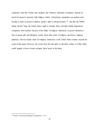 21
connection with this, Fischer also mentions that “whereas individual exemptions depend on
proof of a person’s sincerely held religious belief…institutional exemptions are granted more
broadly in order to protect a religious group’s right to self-governance.”55 Just like the MINO
during the late Tang, the United States ought to examine those who hide behind institutional
exemptions from taxation because of the ability of religious institutions to govern themselves.
How to grasp with and ultimately resolve these three issues of religious favoritism, religious
pluralism, and tax exempt status for religious institutions in the United States remains beyond the
scope of this paper. However, the events from the mid-eight to mid-ninth century in China offers
useful insights in how to better navigate these issues in the future.
55 Fischer, “Institutional Religious Exemptions,” 417.
 