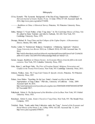 22
Bibliography
Ch’en, Kenneth. “The Economic Background of the Hui-ch’ang Suppression of Buddhism.”
Harvard Journal of Asiatic Studies 19, no. 1/2 (June 1956): 67-105. Accessed April 30,
2016. http://www.jstor.org/stable/2718490.
———. Buddhism in China: A Historical Survey. Princeton, NJ: Princeton University Press,
1964.
Dalby, Michael T. “Court Politics of late T’ang times.” In The Cambridge History of China, Vol.
III. edited by Denis Twitchett and John K. Fairbank, 561-681. New York, NY:
Cambridge University Press, 1979.
Drompp, Michael R. Tang China and the Collapse of the Uighur Empire: A Documentary
History. Boston, MA: Brill, 2005.
Fischer, Leilani N. “Institutional Religious Exemptions: A Balancing Approach.” Brigham
Young University Law Review 2014, no. 2 (March 2014): 415-444. Accessed June 18,
2016.
http://web.b.ebscohost.com.byui.idm.oclc.org/ehost/pdfviewer/pdfviewer?sid=21c64a3d-
a666-4113-a64e-72623d93195e%40sessionmgr106&vid=5&hid=125.
Gernet, Jacques. Buddhism in Chinese Society: An Economic History from the fifth to the tenth
centuries. New York, NY: Columbia University Press, 1995.
Grim, Brian J., and Roger Finke. The Price of Freedom Denied: Religious Persecution and
Conflict in the Twenty-First Century. New York, NY: Cambridge University Press, 2011.
Johnson, Wallace, trans. The T’ang Code Volume II: Specific Articles. Princeton, NJ: Princeton
University Press, 1997.
Palmer, Jesse Dalton. “Searching for the Law: Ennin’s Journal as a Key to the Heian
Appropriation of Tang Culture.” PhD diss., University of California – Irvine, 2009.
Accessed April 30, 2016.
http://search.proquest.com.byui.idm.oclc.org/docview/304856608/458D760E48E24F90P
Q/1?accountid=9817.
Pulleybank, Edwin G. The Background of the Rebellion of An Lu-Shan. New York, NY: Oxford
University Press, 1955.
Reischauer, Edwin O., trans. Ennin’s Travels in T’ang China. New York, NY: The Ronald Press
Company, 1955.
Twitchett, Denis. “Lands under State Cultivation under the T’ang.” Journal of the Economic and
Social History of the Orient 2, no. 2 (May 1959): 162-203. Accessed July 11, 2015.
http://www.jstor.org/stable/3596019.
 