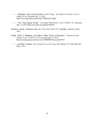 23
———. “Merchant, Trade and Government in Late T’ang.” Asia Major New Series 14, no. 1
(1968): 63-95. Accessed July 11, 2015.
http://www2.ihp.sinica.edu.tw/file/1728QArfwvZ.pdf.
———. “The T’ang Imperial Family.” Asia Major Third Series 7, no. 2 (1994): 1-61. Accessed
July 11, 2015. http://www.jstor.org/stable/41645507.
Weinstein, Stanley. Buddhism under the T’ang. New York, NY: Cambridge University Press,
1987.
Wright, Arthur F. “Buddhism and Chinese Culture: Phases of Interaction.” Journal of Asian
Studies 17, no. 1 (1957): 17-42. Accessed June 11, 2015.
http://search.proquest.com/docview/1290508082?accountid=9817.
———, and Denis Twitchett, eds. Perspectives on the T’ang. New Haven, CT: Yale University
Press, 1973.
 