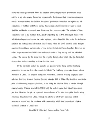 2
above the central government. Once the rebellion ended, the provincial governments acted
quickly to not only remedy themselves economically, but to assert their power as autonomous
entities. Whereas before the rebellion, the central government controlled and legitimized all
ordinations of Buddhist and Daoist clergy, the provinces after the rebellion began to ordain
Buddhist and Daoist monks and nuns themselves for a monetary price. The majority of these
ordinations went to the Buddhist faith, greatly expanding the MINO. The illegal status of the
MINO class began to undermine the entire legitimacy of the Buddhist faith. After the An Lushan
rebellion this shifting status of the faith caused many within the upper echelons of the Tang to
question the usefulness and necessity of even having the faith in China altogether. However, no
efforts began to curtail the MINO class and restore order to Tang society until the mid-ninth
century. The reasons for this come from the powerful Eunuch class which ruled the Tang after
the rebellion, and their dealings with the Buddhist faith.
By the mid-ninth century the eunuchs lost power over the Tang, and the Huichang
persecution became the first effort to end the MINO. The Huichang persecution forever altered
Buddhism in China. The emperor during that persecution, Emperor Wuzong, displayed clear
religious favoritism towards Daoism, the main minority faith in China. His favoritism went to the
point of undermining religious pluralism, or the ability for different faiths to coexist. Through
imperial edicts, Wuzong targeted the MINO with the goal of ending their illegal tax evasion
practices. However, he quickly expanded his curtailment of the faith to the point that he nearly
eliminated Buddhism from China. Through his efforts he effectively reasserted central
government control over the provinces while persecuting a faith that long enjoyed religious
favoritism codified in Chinese law.
Equal-Field (chün-tien) System and the Tang Code
 