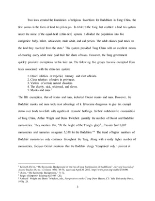 3
Two laws created the foundation of religious favoritism for Buddhism in Tang China, the
first comes in the form of land tax privileges. In 624 CE the Tang first codified a land tax system
under the name of the equal-field (chün-tien) system. It divided the population into five
categories: baby, infant, adolescent, male adult, and old person. The adult classes paid taxes on
the land they received from the state.1 This system provided Tang China with an excellent means
of ensuring every adult male paid their fair share of taxes. However, the Tang government
quickly provided exemptions to this land tax. The following five groups became exempted from
taxes associated with the chün-tien system:
1. Direct relatives of imperial, military, and civil officials.
2. Close relatives of rulers in provinces.
3. Victims of certain natural disasters.
4. The elderly, sick, widowed, and slaves.
5. Monks and nuns.2
The fifth exemption, that of monks and nuns, included Daoist monks and nuns. However, the
Buddhist monks and nuns took most advantage of it. It became dangerous to give tax exempt
status over lands to a faith with significant monastic holdings. In their collaborative examination
of Tang China, Arthur Wright and Denis Twitchett quantify the number of Daoist and Buddhist
monasteries. They mention that, “At the height of the T’ang’s glory3…Taoists had 1,687
monasteries and nunneries as against 5,358 for the Buddhists.”4 The trend of higher numbers of
Buddhist monasteries only continues throughout the Tang. Along with a vastly higher number of
monasteries, Jacques Gernet mentions that the Buddhist clergy “comprised only 1 percent at
1 Kenneth Ch’en, “The Economic Background of the Hui-ch’ang Suppression of Buddhism,” Harvard Journal of
Asiatic Studies 19, no. 1/2 (June 1956): 69-70, accessed April 30, 2016, http://www.jstor.org/stable/2718490.
2 Ch’en, “The Economic Background,” 71-72.
3 Reign of Emperor Taizong (627-649 CE).
4 Arthur F. Wright and Denis Twitchett, eds., Perspectives on the T’ang (New Haven, CT: Yale University Press,
1973), 23.
 