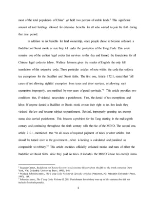 4
most of the total population of China” yet held two percent of arable lands.5 This significant
amount of land holdings allowed for extensive benefits for all who wished to join the faith during
that time period.
In addition to tax benefits for land ownership, once people chose to become ordained a
Buddhist or Daoist monk or nun they fell under the protection of the Tang Code. This code
remains one of the earliest legal codes that survives to this day and formed the foundation for all
Chinese legal codes to follow. Wallace Johnson gives the reader of English the only full
translation of this extensive code. Three particular articles of note within the code that enforce
tax exemptions for the Buddhist and Daoist faiths. The first one, Article 172.1, stated that “All
cases of not allowing rightful exemption from taxes and labor services, or allowing such
exemption improperly, are punished by two years of penal servitude.”6 This article provides two
conditions that, if violated, necessitate a punishment. First, the denial of tax exemptions and
labor. If anyone denied a Buddhist or Daoist monk or nun their right to tax free lands they
violated the law and became subject to punishment. Second, improperly granting tax exempt
status also carried punishment. This became a problem for the Tang starting in the mid-eighth
century and continuing throughout the ninth century with the rise of the MINO. The second one,
article 217.1, mentioned that “In all cases of required payment of taxes or other articles that
should be turned over to the government…what is lacking is calculated and punished as
comparable to robbery.”7 This article excludes officially ordained monks and nuns of either the
Buddhist or Daoist faiths since they paid no taxes. It includes the MINO whose tax exempt status
5 Jacques Gernet, Buddhism in Chinese Society:An Economic History from the fifth to the tenth centuries (New
York, NY: Columbia University Press, 1995), 140.
6 Wallace Johnson,trans., The T’ang Code Volume II: Specific Articles (Princeton, NJ: Princeton University Press,
1997), 148.
7 Johnson,trans., The T’ang Code Volume II, 205. Punishment for robbery was up to life sentence but did not
include the death penalty.
 