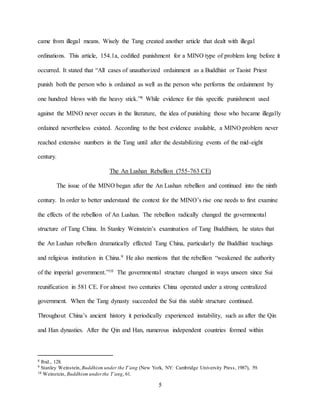 5
came from illegal means. Wisely the Tang created another article that dealt with illegal
ordinations. This article, 154.1a, codified punishment for a MINO type of problem long before it
occurred. It stated that “All cases of unauthorized ordainment as a Buddhist or Taoist Priest
punish both the person who is ordained as well as the person who performs the ordainment by
one hundred blows with the heavy stick.”8 While evidence for this specific punishment used
against the MINO never occurs in the literature, the idea of punishing those who became illegally
ordained nevertheless existed. According to the best evidence available, a MINO problem never
reached extensive numbers in the Tang until after the destabilizing events of the mid-eight
century.
The An Lushan Rebellion (755-763 CE)
The issue of the MINO began after the An Lushan rebellion and continued into the ninth
century. In order to better understand the context for the MINO’s rise one needs to first examine
the effects of the rebellion of An Lushan. The rebellion radically changed the governmental
structure of Tang China. In Stanley Weinstein’s examination of Tang Buddhism, he states that
the An Lushan rebellion dramatically effected Tang China, particularly the Buddhist teachings
and religious institution in China.9 He also mentions that the rebellion “weakened the authority
of the imperial government.”10 The governmental structure changed in ways unseen since Sui
reunification in 581 CE. For almost two centuries China operated under a strong centralized
government. When the Tang dynasty succeeded the Sui this stable structure continued.
Throughout China’s ancient history it periodically experienced instability, such as after the Qin
and Han dynasties. After the Qin and Han, numerous independent countries formed within
8 Ibid., 128.
9 Stanley Weinstein, Buddhism under the T’ang (New York, NY: Cambridge University Press, 1987), 59.
10 Weinstein, Buddhism underthe T’ang, 61.
 