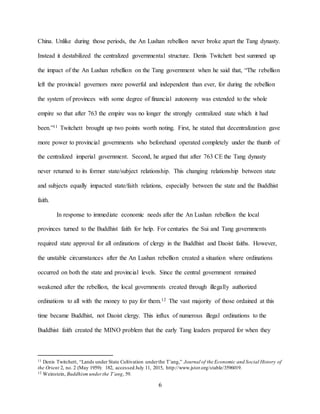 6
China. Unlike during those periods, the An Lushan rebellion never broke apart the Tang dynasty.
Instead it destabilized the centralized governmental structure. Denis Twitchett best summed up
the impact of the An Lushan rebellion on the Tang government when he said that, “The rebellion
left the provincial governors more powerful and independent than ever, for during the rebellion
the system of provinces with some degree of financial autonomy was extended to the whole
empire so that after 763 the empire was no longer the strongly centralized state which it had
been.”11 Twitchett brought up two points worth noting. First, he stated that decentralization gave
more power to provincial governments who beforehand operated completely under the thumb of
the centralized imperial government. Second, he argued that after 763 CE the Tang dynasty
never returned to its former state/subject relationship. This changing relationship between state
and subjects equally impacted state/faith relations, especially between the state and the Buddhist
faith.
In response to immediate economic needs after the An Lushan rebellion the local
provinces turned to the Buddhist faith for help. For centuries the Sui and Tang governments
required state approval for all ordinations of clergy in the Buddhist and Daoist faiths. However,
the unstable circumstances after the An Lushan rebellion created a situation where ordinations
occurred on both the state and provincial levels. Since the central government remained
weakened after the rebellion, the local governments created through illegally authorized
ordinations to all with the money to pay for them.12 The vast majority of those ordained at this
time became Buddhist, not Daoist clergy. This influx of numerous illegal ordinations to the
Buddhist faith created the MINO problem that the early Tang leaders prepared for when they
11 Denis Twitchett, “Lands under State Cultivation underthe T’ang,” Journal of the Economic and Social History of
the Orient 2, no. 2 (May 1959): 182, accessed July 11, 2015, http://www.jstor.org/stable/3596019.
12 Weinstein, Buddhism underthe T’ang, 59.
 