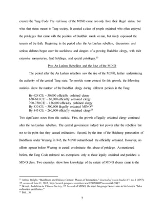 7
created the Tang Code. The real issue of the MINO came not only from their illegal status, but
what that status meant to Tang society. It created a class of people ordained who often enjoyed
the privileges that came with the position of Buddhist monk or nun, but rarely espoused the
tenants of the faith. Beginning in the period after the An Lushan rebellion, discussions and
serious debates began over the usefulness and dangers of a growing Buddhist clergy, with their
extensive monasteries, land holdings, and special privileges.13
Post An Lushan Rebellion and the Rise of the MINO
The period after the An Lushan rebellion saw the rise of the MINO, further undermining
the authority of the central Tang state. To provide some context for this growth, the following
statistics show the number of the Buddhist clergy during different periods in the Tang:
By 624 CE: ~ 50,000 officially ordained clergy
650-683 CE: ~ 60,000 officially ordained clergy
700-750 CE: ~ 126,000 officially ordained clergy
By 830 CE: ~ 300,000 illegally ordained MINO14
By 843 CE: ~ 260,000 officially ordained clergy15
Two significant notes from this statistic. First, the growth of legally ordained clergy continued
after the An Lushan rebellion. The central government indeed lost power after the rebellion but
not to the point that they ceased ordinations. Second, by the time of the Huichang persecution of
Buddhism under Wuzong in 845, the MINO outnumbered the officially ordained. However, no
efforts appear before Wuzong to curtail or eliminate this abuse of privilege. As mentioned
before, the Tang Code enforced tax exemptions only to those legally ordained and punished a
MINO class. Two examples show how knowledge of the extent of MINO abuses came to the
13 Arthur Wright, “Buddhism and Chinese Culture: Phases of Interaction,” Journal of Asian Studies 17, no. 1 (1957):
37, accessed June 11, 2015, http://search.proquest.com/docview/1290508082?accountid=9817.
14 Gernet, Buddhism in Chinese Society,37. Instead of MINO, the exact language Gernet uses in his book is “false
ordination certificates.”
15 Ibid., 36.
 