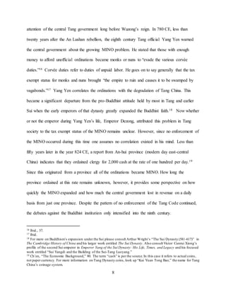 8
attention of the central Tang government long before Wuzong’s reign. In 780 CE, less than
twenty years after the An Lushan rebellion, the eighth century Tang official Yang Yen warned
the central government about the growing MINO problem. He stated that those with enough
money to afford unofficial ordinations became monks or nuns to “evade the various corvée
duties.”16 Corvée duties refer to duties of unpaid labor. He goes on to say generally that the tax
exempt status for monks and nuns brought “the empire to ruin and causes it to be swamped by
vagabonds.”17 Yang Yen correlates the ordinations with the degradation of Tang China. This
became a significant departure from the pro-Buddhist attitude held by most in Tang and earlier
Sui when the early emperors of that dynasty greatly expanded the Buddhist faith.18 Now whether
or not the emperor during Yang Yen’s life, Emperor Dezong, attributed this problem in Tang
society to the tax exempt status of the MINO remains unclear. However, since no enforcement of
the MINO occurred during this time one assumes no correlation existed in his mind. Less than
fifty years later in the year 824 CE, a report from An-hui province (modern day east-central
China) indicates that they ordained clergy for 2,000 cash at the rate of one hundred per day.19
Since this originated from a province all of the ordinations became MINO. How long the
province ordained at this rate remains unknown, however, it provides some perspective on how
quickly the MINO expanded and how much the central government lost in revenue on a daily
basis from just one province. Despite the pattern of no enforcement of the Tang Code continued,
the debates against the Buddhist institution only intensified into the ninth century.
16 Ibid., 57.
17 Ibid.
18 For more on Buddhism’s expansion under the Sui please consult Arthur Wright’s “The Sui Dynasty (581-617)” in
The Cambridge History of China and his larger work entitled The Sui Dynasty. Also consult Victor Cunrui Xiong’s
profile of the second Sui emperor in Emperor Yang of the Sui Dynasty: His Life, Times, and Legacy and his focused
work entitled “Sui Yangdi and the Building of the Sui-Tang Luoyang.”
19 Ch’en, “The Economic Background,” 80. The term “cash” is per the source.In this case it refers to actual coins,
not paper currency. For more information on Tang Dynasty coins, look up “Kai Yuan Tong Bao,” the name for Tang
China’s coinage system.
 