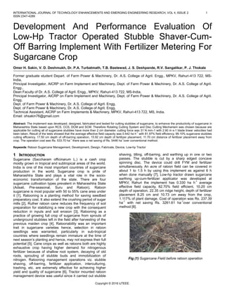 INTERNATIONAL JOURNAL OF TECHNOLOGY ENHANCEMENTS AND EMERGING ENGINEERING RESEARCH, VOL 4, ISSUE 2 1
ISSN 2347-4289
Copyright © 2016 IJTEEE.
Development And Performance Evaluation Of
Low-Hp Tractor Operated Stubble Shaver-Cum-
Off Barring Implement With Fertilizer Metering For
Sugarcane Crop
Omer H. Sakin, V. D. Deshmukh, Dr. P.A. Turbatmath, T.B. Bastewad, J. S. Deshpande, R.V. Sangalikar, P. J. Thokale
Former graduate student Depart. of Farm Power & Machinery, Dr. A.S. College of Agril. Engg., MPKV, Rahuri-413 722, MS-
India,
Principal Investigator, AICRP on Farm Implement and Machinery, Dept. of Farm Power & Machinery, Dr. A.S. College of Agril.
Engg.,
Dean Faculty of Dr. A.S. College of Agril. Engg., MPKV, Rahuri-413 722, MS-India,
Principal Investigator, AICRP on Farm Implement and Machinery, Dept. of Farm Power & Machinery, Dr. A.S. College of Agril.
Engg,
Dept. of Farm Power & Machinery, Dr. A.S. College of Agril. Engg,
Dept. of Farm Power & Machinery, Dr. A.S. College of Agril. Engg,
Technical Assistant, AICRP on Farm Implements & Machinery, MPKV, Rahuri-413 722, MS, India.
Email: ohsakin76@gmail.com
Abstract: The implement was developed, designed, fabricated and tested for cutting stubbles of sugarcane, to enhance the productivity of sugarcane in
Maharashtra State based upon RCS, CCS, DCM and SCM. Therefore Rotating Cutting System and Disc Cutting Mechanism was chosen because are
applicable for cutting all of sugarcane stubbles have more than 2 cm diameter, cutting force was 31 N mm-1 with 2.90 m s-1 blade linear velocities had
been taken. Result of the tests showed that the average effective field capacity was 0.442 ha h-1
with 81.97% field efficiency, 99.10% sugarcane stubbles
cutting efficiency, 17.50 cm depth of off-barring operation, 15.92 cm depth of fertilizer placement, 11.70 cm distance of fertilizer placement away from
crop. The operation cost was Rs. 533.70 ha-1
there was a net saving of Rs. 5446 ha-1
over conventional method.
Keywords: Ratoon Sugarcane Management, Development, Design, Fabricate, Device, Low-hp Tractor
1 INTRODUCTION
Sugarcane (Saccharam officinarum L.) is a cash crop
mostly grown in tropical and subtropical areas of the world.
India is one of the most important countries of sugarcane
production in the world. Sugarcane crop is pride of
Maharashtra State and plays a vital role in the socio-
economic transformation of the state. There are four
sugarcane cultivation types prevalent in Maharashtra State
(Adsali, Pre-seasonal, Suru and Ratoon), Ratoon
sugarcane is most popular with 50 to 55% cane area under
it [1], Ratooning is a planting method for saving seedbed
preparatory cost. It also extend the crushing period of sugar
mills [2], Ruther ratoon cane reduces the frequency of soil
preparation for stabilizing a new crop with the consequent
reduction in inputs and soil erosion [3], Ratooning as a
practice of growing full crop of sugarcane from sprouts of
underground stubbles left in the field after harvesting of the
previous maiden crop [4], Ratoonability was an important
trait in sugarcane varieties hence, selection in ratoon
seedlings was warranted, particularly in sub-tropical
countries where seedlings remain immature at the time of
next season’s planting and hence, may not express their full
potential [5], Cane crops as well as ratoons both are highly
exhaustive crop having higher demand for nitrogenous
fertilizer because of shallow root system, decaying of old
roots, sprouting of stubble buds and immobilization of
nitrogen. Ratooning management operations viz. stubble
shaving, off-barring, fertilizer application, interculturing,
trashing, etc. are extremely effective for achieving higher
yield and quality of sugarcane [6], Tractor mounted ratoon
management device was useful since it carried out stubble
shaving, tilling, off-barring, and earthing up in one or two
passes. The stubble is cut by a sharp edged concave
spinning disc. The device could drill FYM and fertilizer
simultaneously. An acre of ratoon field can be covered in
about 1 to 1.5 h by using this implement as against 6 h
when done manually [7], Low-hp tractor drawn sugarcane
earthing up-cum-fertilizer applicator was developed at
MPKV, Rahuri the implement has 0.330 ha h-1
average
effective field capacity, 82.70% field efficient, 10.20 cm
depth of operation, 22.35 cm ridge height, depth of fertilizer
placement 8.25 cm and 10.73 cm away from the crop,
1.117% of plant damage. Cost of operation was Rs. 237.39
ha-1
with net saving Rs. 3261.61 ha-1
over conventional
method [8].
Fig (1) Sugarcane Field before ratoon operation
 